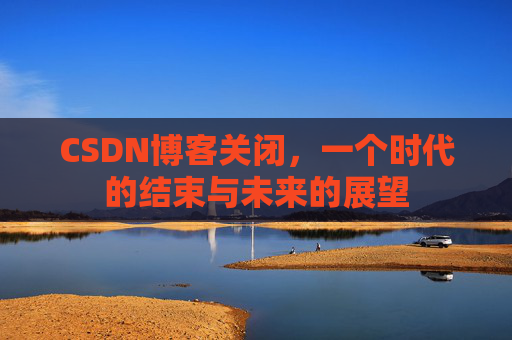 CSDN博客关闭，一个时代的结束与未来的展望